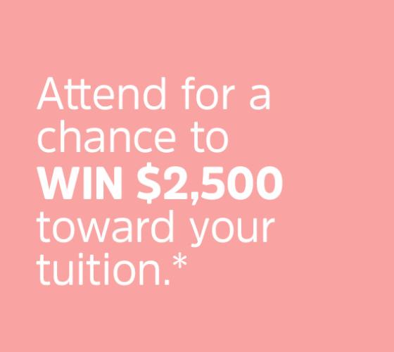 pink background with white text that says Attend for a chance to WIN $2,500 toward your tuition.*